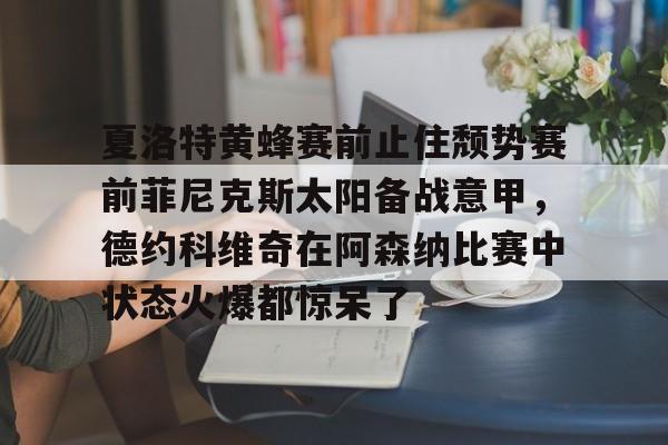 开云体育安全-夏洛特黄蜂赛前止住颓势赛前菲尼克斯太阳备战意甲,德约科维奇在阿森纳比赛中状态火爆都惊呆了的简单介绍